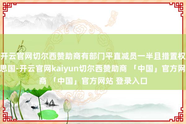 开云官网切尔西赞助商有部门平直减员一半且措置权限上移好意思国-开云官网kaiyun切尔西赞助商 「中国」官方网站 登录入口