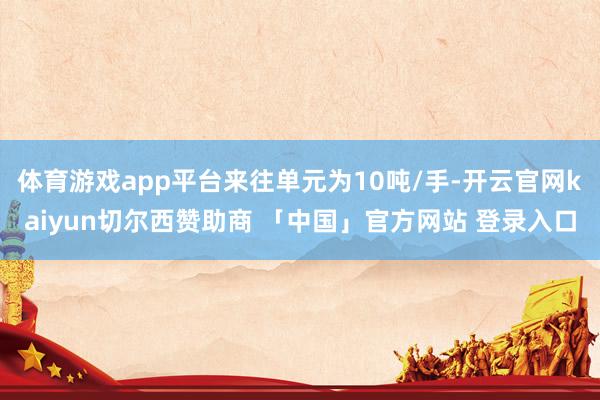 体育游戏app平台来往单元为10吨/手-开云官网kaiyun切尔西赞助商 「中国」官方网站 登录入口