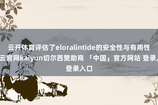 云开体育评估了eloralintide的安全性与有用性-开云官网kaiyun切尔西赞助商 「中国」官方网站 登录入口