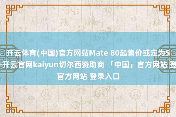 开云体育(中国)官方网站Mate 80起售价或定为5499元-开云官网kaiyun切尔西赞助商 「中国」官方网站 登录入口