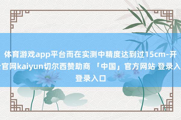 体育游戏app平台而在实测中精度达到过15cm-开云官网kaiyun切尔西赞助商 「中国」官方网站 登录入口