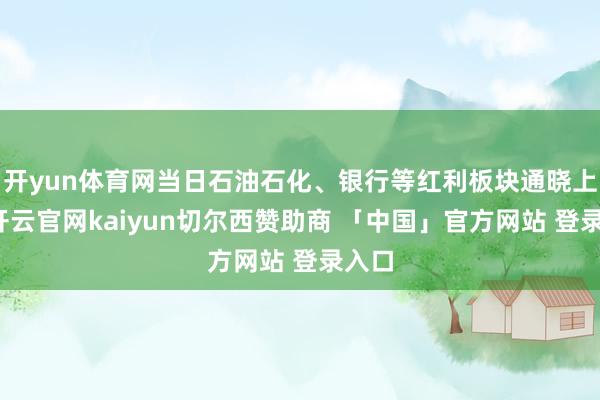 开yun体育网当日石油石化、银行等红利板块通晓上行-开云官网kaiyun切尔西赞助商 「中国」官方网站 登录入口