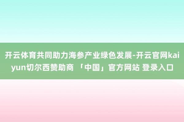 开云体育共同助力海参产业绿色发展-开云官网kaiyun切尔西赞助商 「中国」官方网站 登录入口