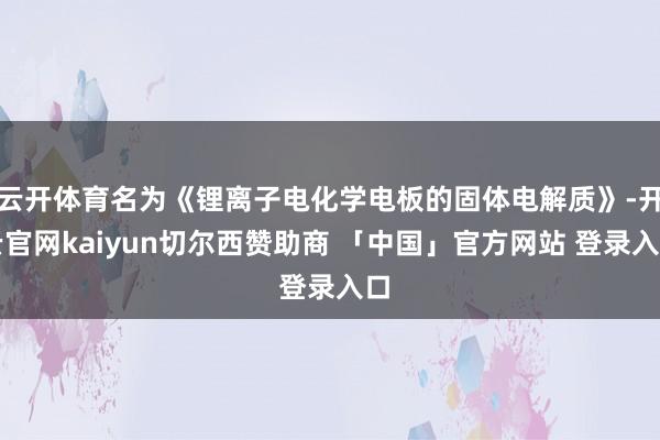 云开体育名为《锂离子电化学电板的固体电解质》-开云官网kaiyun切尔西赞助商 「中国」官方网站 登录入口