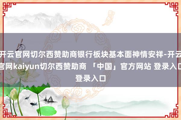 开云官网切尔西赞助商银行板块基本面神情安祥-开云官网kaiyun切尔西赞助商 「中国」官方网站 登录入口