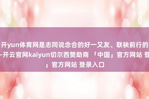 开yun体育网是志同说念合的好一又友、联袂前行的好伙伴-开云官网kaiyun切尔西赞助商 「中国」官方网站 登录入口