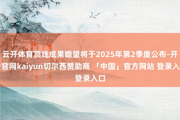 云开体育顶线成果瞻望将于2025年第2季度公布-开云官网kaiyun切尔西赞助商 「中国」官方网站 登录入口