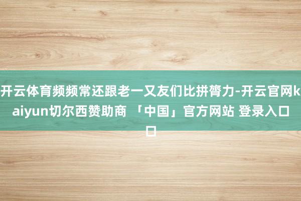 开云体育频频常还跟老一又友们比拼膂力-开云官网kaiyun切尔西赞助商 「中国」官方网站 登录入口