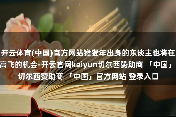 开云体育(中国)官方网站猴猴年出身的东谈主也将在将来三周迎来展翅高飞的机会-开云官网kaiyun切尔西赞助商 「中国」官方网站 登录入口