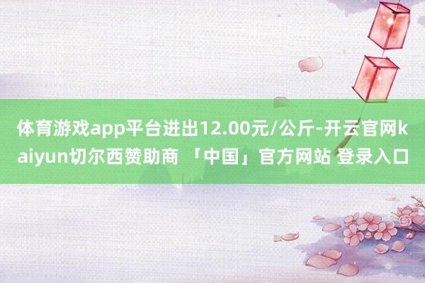 体育游戏app平台进出12.00元/公斤-开云官网kaiyun切尔西赞助商 「中国」官方网站 登录入口