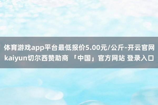 体育游戏app平台最低报价5.00元/公斤-开云官网kaiyun切尔西赞助商 「中国」官方网站 登录入口