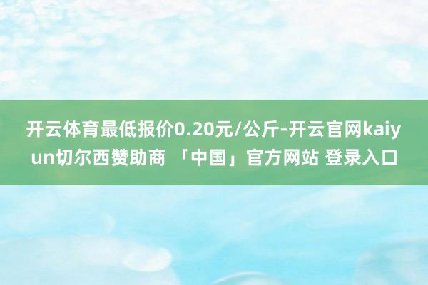 开云体育最低报价0.20元/公斤-开云官网kaiyun切尔西赞助商 「中国」官方网站 登录入口