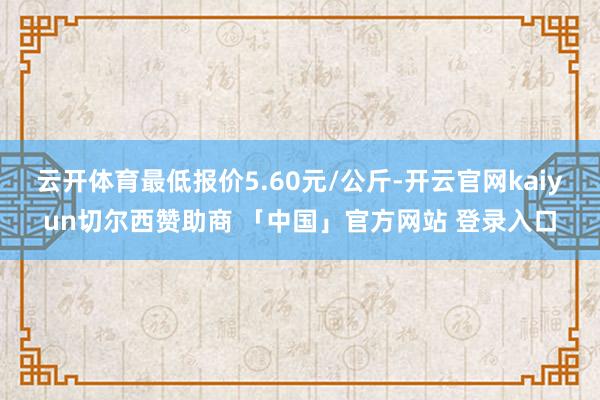 云开体育最低报价5.60元/公斤-开云官网kaiyun切尔西赞助商 「中国」官方网站 登录入口