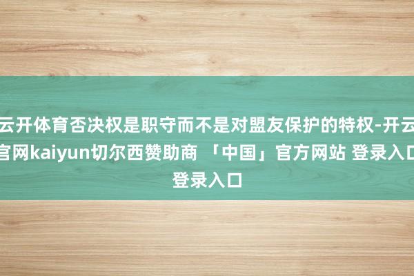 云开体育否决权是职守而不是对盟友保护的特权-开云官网kaiyun切尔西赞助商 「中国」官方网站 登录入口