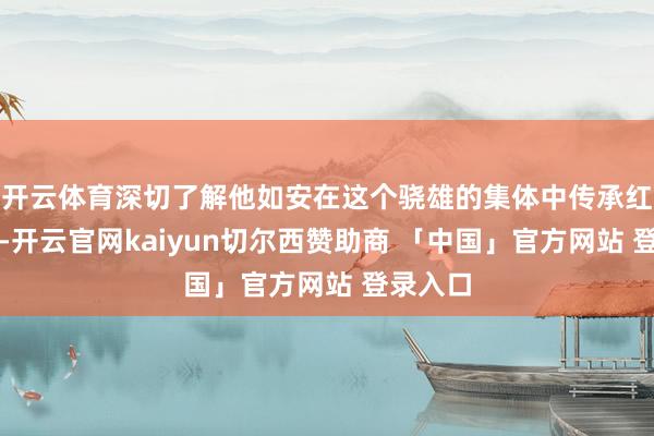 开云体育深切了解他如安在这个骁雄的集体中传承红色基因-开云官网kaiyun切尔西赞助商 「中国」官方网站 登录入口