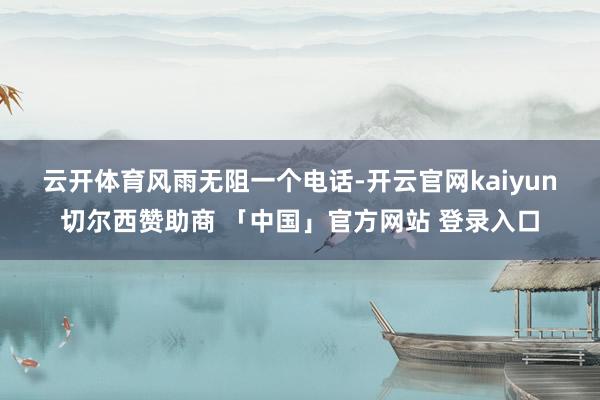 云开体育风雨无阻 一个电话-开云官网kaiyun切尔西赞助商 「中国」官方网站 登录入口
