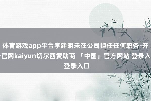 体育游戏app平台李建明未在公司担任任何职务-开云官网kaiyun切尔西赞助商 「中国」官方网站 登录入口