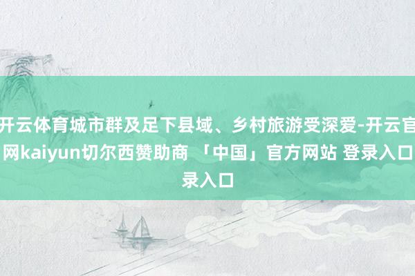 开云体育城市群及足下县域、乡村旅游受深爱-开云官网kaiyun切尔西赞助商 「中国」官方网站 登录入口