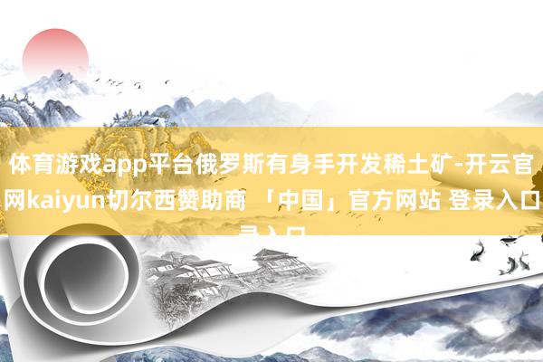 体育游戏app平台俄罗斯有身手开发稀土矿-开云官网kaiyun切尔西赞助商 「中国」官方网站 登录入口