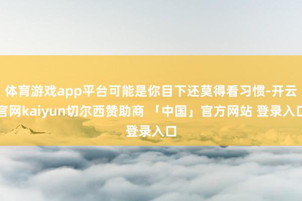 体育游戏app平台可能是你目下还莫得看习惯-开云官网kaiyun切尔西赞助商 「中国」官方网站 登录入口