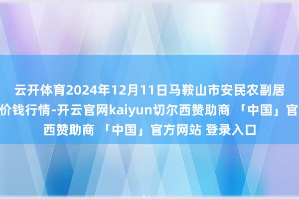 云开体育2024年12月11日马鞍山市安民农副居品买卖有限公司价钱行情-开云官网kaiyun切尔西赞助商 「中国」官方网站 登录入口