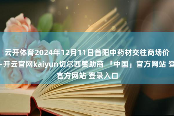 云开体育2024年12月11日首阳中药材交往商场价钱行情-开云官网kaiyun切尔西赞助商 「中国」官方网站 登录入口