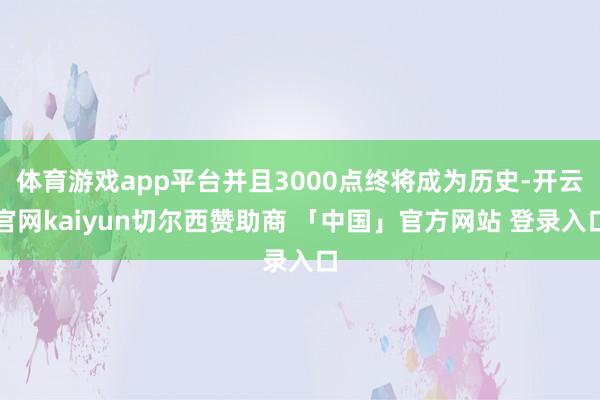 体育游戏app平台并且3000点终将成为历史-开云官网kaiyun切尔西赞助商 「中国」官方网站 登录入口