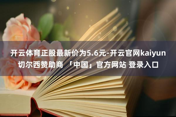 开云体育正股最新价为5.6元-开云官网kaiyun切尔西赞助商 「中国」官方网站 登录入口