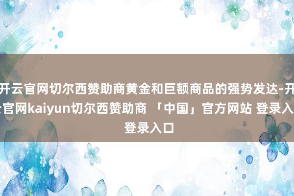 开云官网切尔西赞助商黄金和巨额商品的强势发达-开云官网kaiyun切尔西赞助商 「中国」官方网站 登录入口
