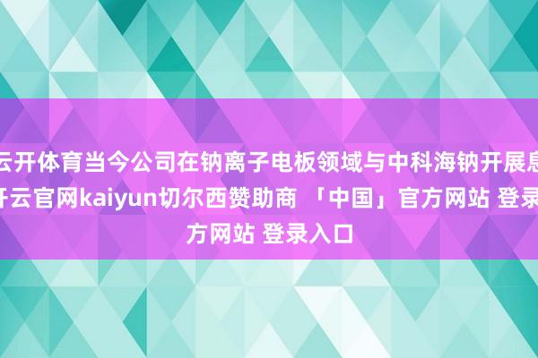 云开体育当今公司在钠离子电板领域与中科海钠开展息争-开云官网kaiyun切尔西赞助商 「中国」官方网站 登录入口
