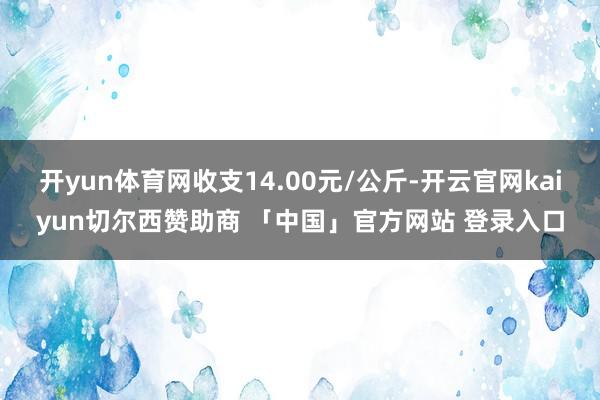开yun体育网收支14.00元/公斤-开云官网kaiyun切尔西赞助商 「中国」官方网站 登录入口