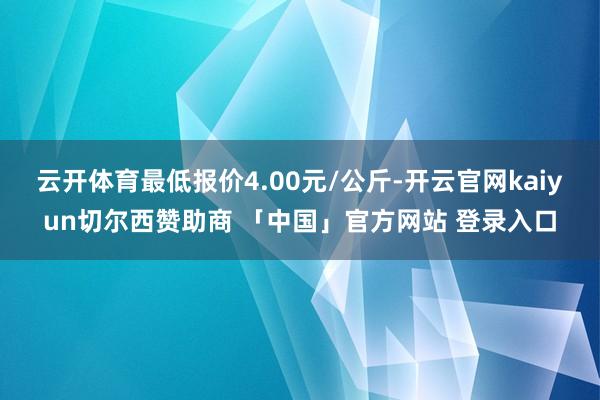 云开体育最低报价4.00元/公斤-开云官网kaiyun切尔西赞助商 「中国」官方网站 登录入口