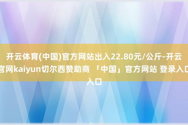 开云体育(中国)官方网站出入22.80元/公斤-开云官网kaiyun切尔西赞助商 「中国」官方网站 登录入口