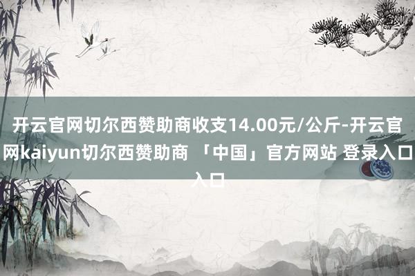 开云官网切尔西赞助商收支14.00元/公斤-开云官网kaiyun切尔西赞助商 「中国」官方网站 登录入口