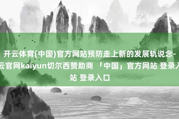 开云体育(中国)官方网站预防走上新的发展轨说念-开云官网kaiyun切尔西赞助商 「中国」官方网站 登录入口