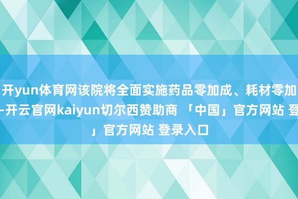 开yun体育网该院将全面实施药品零加成、耗材零加成战略-开云官网kaiyun切尔西赞助商 「中国」官方网站 登录入口