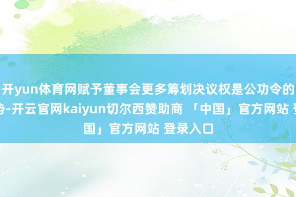 开yun体育网赋予董事会更多筹划决议权是公功令的修法趋势-开云官网kaiyun切尔西赞助商 「中国」官方网站 登录入口