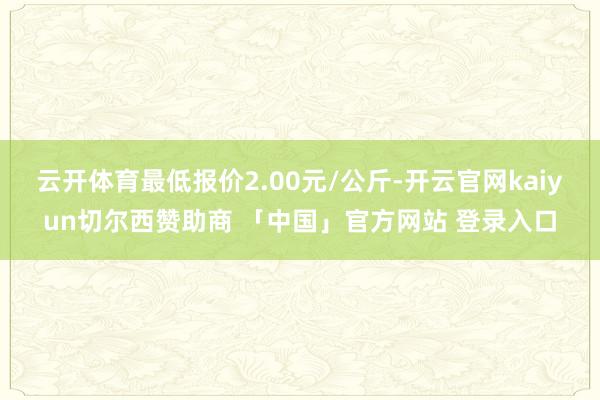 云开体育最低报价2.00元/公斤-开云官网kaiyun切尔西赞助商 「中国」官方网站 登录入口