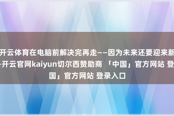 开云体育在电脑前解决完再走——因为未来还要迎来新的KPI-开云官网kaiyun切尔西赞助商 「中国」官方网站 登录入口