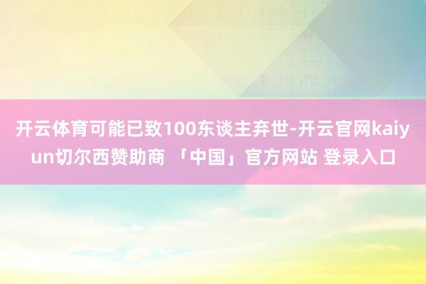 开云体育可能已致100东谈主弃世-开云官网kaiyun切尔西赞助商 「中国」官方网站 登录入口