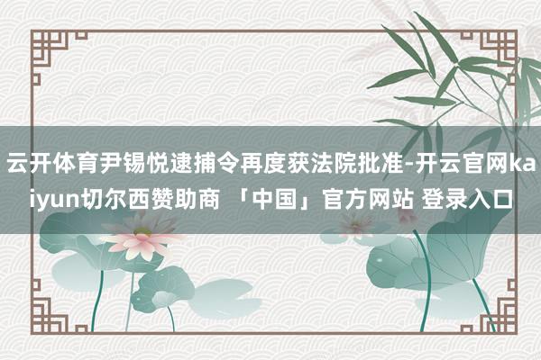 云开体育尹锡悦逮捕令再度获法院批准-开云官网kaiyun切尔西赞助商 「中国」官方网站 登录入口
