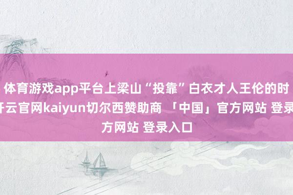体育游戏app平台上梁山“投靠”白衣才人王伦的时候-开云官网kaiyun切尔西赞助商 「中国」官方网站 登录入口